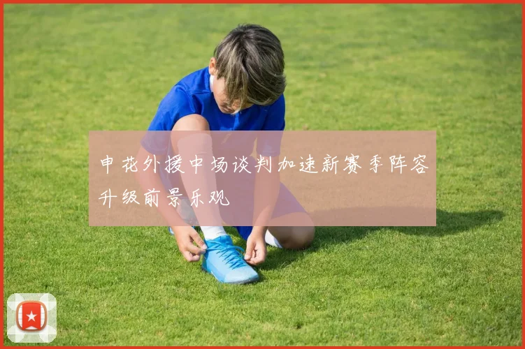 申花外援中场谈判加速新赛季阵容升级前景乐观